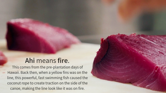 Ahi means fire. This comes from the pre-plantation days of Hawaii. Back then, when a yellow fins was on the line, this powerful, fast swimming fish caused the coconut rope to create traction on the side of the canoe, making the line look like it was on fire.